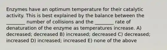 Enzymes have an optimum temperature for their catalytic activity. This is best explained by the balance between the ________ number of collisions and the ________ rate of denaturation of the enzyme as temperatures increase. A) decreased; decreased B) increased; decreased C) decreased; increased D) increased; increased E) none of the above