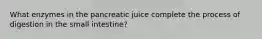 What enzymes in the pancreatic juice complete the process of digestion in the small intestine?