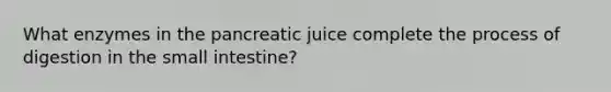 What enzymes in the pancreatic juice complete the process of digestion in the small intestine?