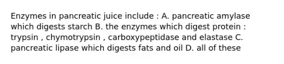 Enzymes in pancreatic juice include : A. pancreatic amylase which digests starch B. the enzymes which digest protein : trypsin , chymotrypsin , carboxypeptidase and elastase C. pancreatic lipase which digests fats and oil D. all of these