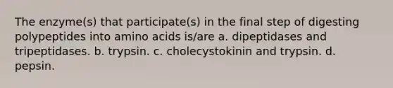 The enzyme(s) that participate(s) in the final step of digesting polypeptides into amino acids is/are a. dipeptidases and tripeptidases. b. trypsin. c. cholecystokinin and trypsin. d. pepsin.