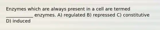 Enzymes which are always present in a cell are termed ____________ enzymes. A) regulated B) repressed C) constitutive D) induced