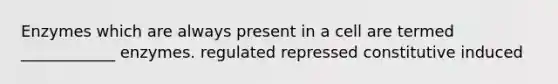 Enzymes which are always present in a cell are termed ____________ enzymes. regulated repressed constitutive induced