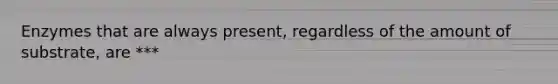 Enzymes that are always present, regardless of the amount of substrate, are ***