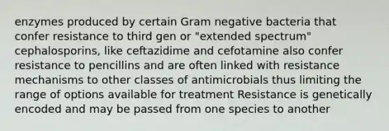 enzymes produced by certain Gram negative bacteria that confer resistance to third gen or "extended spectrum" cephalosporins, like ceftazidime and cefotamine also confer resistance to pencillins and are often linked with resistance mechanisms to other classes of antimicrobials thus limiting the range of options available for treatment Resistance is genetically encoded and may be passed from one species to another