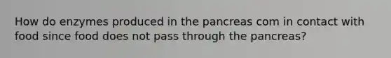 How do enzymes produced in the pancreas com in contact with food since food does not pass through the pancreas?