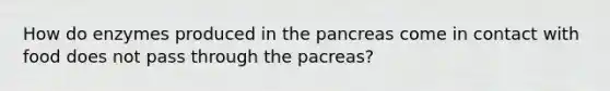 How do enzymes produced in the pancreas come in contact with food does not pass through the pacreas?