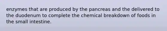 enzymes that are produced by <a href='https://www.questionai.com/knowledge/kITHRba4Cd-the-pancreas' class='anchor-knowledge'>the pancreas</a> and the delivered to the duodenum to complete the chemical breakdown of foods in <a href='https://www.questionai.com/knowledge/kt623fh5xn-the-small-intestine' class='anchor-knowledge'>the small intestine</a>.