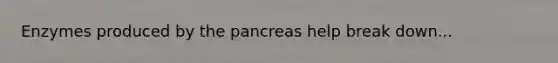 Enzymes produced by the pancreas help break down...