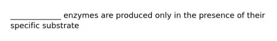 _____________ enzymes are produced only in the presence of their specific substrate