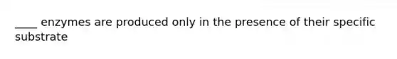 ____ enzymes are produced only in the presence of their specific substrate