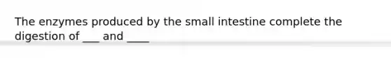 The enzymes produced by the small intestine complete the digestion of ___ and ____