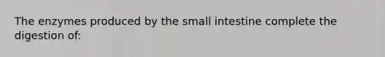 The enzymes produced by the small intestine complete the digestion of: