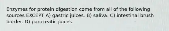 Enzymes for protein digestion come from all of the following sources EXCEPT A) gastric juices. B) saliva. C) intestinal brush border. D) pancreatic juices