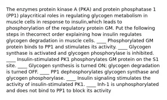 The enzymes protein kinase A (PKA) and protein phosphatase 1 (PP1) playcritical roles in regulating glycogen metabolism in muscle cells in response to insulin,which leads to phosphorylation of the regulatory protein GM. Put the following steps in thecorrect order explaining how insulin regulates glycogen degradation in muscle cells. ____ Phosphorylated GM protein binds to PP1 and stimulates its activity. ____ Glycogen synthase is activated and glycogen phosphorylase is inhibited. ____ Insulin-stimulated PK1 phosphorylates GM protein on the S1 site. ____ Glycogen synthesis is turned ON; glycogen degradation is turned OFF. ____ PP1 dephosphorylates glycogen synthase and glycogen phosphorylase. ____ Insulin signaling stimulates the activity of insulin-stimulated PK1. ____ Inh-1 is unphosphorylated and does not bind to PP1 to block its activity