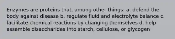 Enzymes are proteins that, among other things: a. defend the body against disease b. regulate fluid and electrolyte balance c. facilitate chemical reactions by changing themselves d. help assemble disaccharides into starch, cellulose, or glycogen