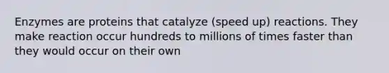 Enzymes are proteins that catalyze (speed up) reactions. They make reaction occur hundreds to millions of times faster than they would occur on their own