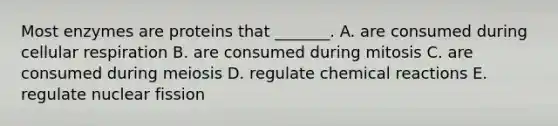 Most enzymes are proteins that _______. A. are consumed during cellular respiration B. are consumed during mitosis C. are consumed during meiosis D. regulate chemical reactions E. regulate nuclear fission