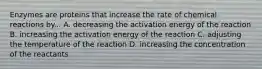 Enzymes are proteins that increase the rate of chemical reactions by... A. decreasing the activation energy of the reaction B. increasing the activation energy of the reaction C. adjusting the temperature of the reaction D. increasing the concentration of the reactants