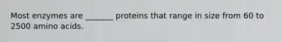 Most enzymes are _______ proteins that range in size from 60 to 2500 amino acids.