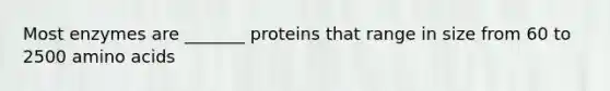 Most enzymes are _______ proteins that range in size from 60 to 2500 amino acids