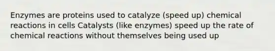 Enzymes are proteins used to catalyze (speed up) <a href='https://www.questionai.com/knowledge/kc6NTom4Ep-chemical-reactions' class='anchor-knowledge'>chemical reactions</a> in cells Catalysts (like enzymes) speed up the rate of chemical reactions without themselves being used up