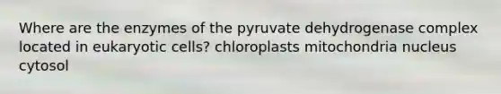 Where are the enzymes of the pyruvate dehydrogenase complex located in eukaryotic cells? chloroplasts mitochondria nucleus cytosol