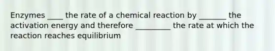 Enzymes ____ the rate of a chemical reaction by _______ the activation energy and therefore _________ the rate at which the reaction reaches equilibrium