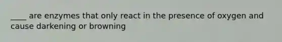 ____ are enzymes that only react in the presence of oxygen and cause darkening or browning