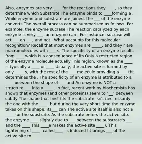 Also, enzymes are very ____ for the reactions they ____, so they determine which Substrate The enzyme binds to ____forming a . While enzyme and substrate are joined, the ___ of the enzyme converts The overall process can be summarized as follows: For example, the enzyme sucrase The reaction catalyzed by each enzyme is very ___- an enzyme can . For instance, sucrase will act ___ on ___, and not . What accounts for this molecular recognition? Recall that most enzymes are _____, and they r are macromolecules with ____s. The specificity of an enzyme results from ____ which is a consequence of its Only a restricted region of the enzyme molecule actually This region, known as the ____, is typically a ____ or ____ Usually, the active site is formed by only _____s, with the rest of the ____molecule providing a____ tht determines the . The specificity of an enzyme is attributed to a ____ between the shape of ___ and An enzyme is NOT a ___ structure ___ into a ____ . In fact, recent work by biochemists has shown that enzymes (and other proteins) seem to "__" between subtly The shape that best fits the substrate isn't nec- essarily the one with the ____, but during the very short time the enzyme takes on this shape, its___ can The active site itself is also not a _____for the substrate. As the substrate enters the active site, the enzyme ____ slightly due to ___ between the substrate's ___ and the ____ This ____e makes the active site ____). This tightening of ____- called____- is Induced fit brings ___ of the active site to