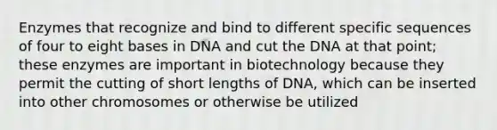 Enzymes that recognize and bind to different specific sequences of four to eight bases in DNA and cut the DNA at that point; these enzymes are important in biotechnology because they permit the cutting of short lengths of DNA, which can be inserted into other chromosomes or otherwise be utilized