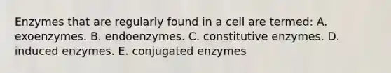 Enzymes that are regularly found in a cell are termed: A. exoenzymes. B. endoenzymes. C. constitutive enzymes. D. induced enzymes. E. conjugated enzymes