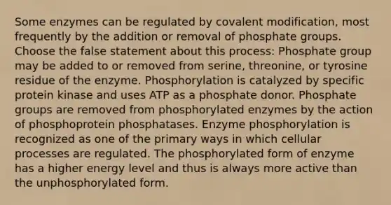 Some enzymes can be regulated by covalent modification, most frequently by the addition or removal of phosphate groups. Choose the false statement about this process: Phosphate group may be added to or removed from serine, threonine, or tyrosine residue of the enzyme. Phosphorylation is catalyzed by specific protein kinase and uses ATP as a phosphate donor. Phosphate groups are removed from phosphorylated enzymes by the action of phosphoprotein phosphatases. Enzyme phosphorylation is recognized as one of the primary ways in which cellular processes are regulated. The phosphorylated form of enzyme has a higher energy level and thus is always more active than the unphosphorylated form.