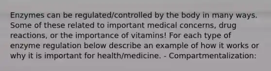 Enzymes can be regulated/controlled by the body in many ways. Some of these related to important medical concerns, drug reactions, or the importance of vitamins! For each type of enzyme regulation below describe an example of how it works or why it is important for health/medicine. - Compartmentalization: