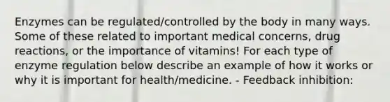 Enzymes can be regulated/controlled by the body in many ways. Some of these related to important medical concerns, drug reactions, or the importance of vitamins! For each type of enzyme regulation below describe an example of how it works or why it is important for health/medicine. - Feedback inhibition: