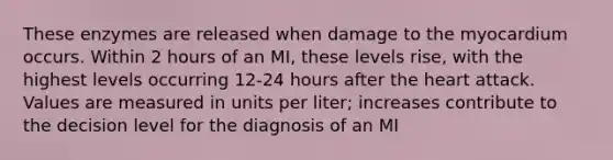 These enzymes are released when damage to the myocardium occurs. Within 2 hours of an MI, these levels rise, with the highest levels occurring 12-24 hours after the heart attack. Values are measured in units per liter; increases contribute to the decision level for the diagnosis of an MI