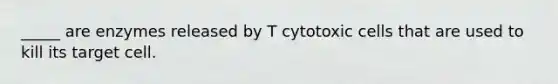 _____ are enzymes released by T cytotoxic cells that are used to kill its target cell.