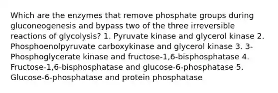 Which are the enzymes that remove phosphate groups during gluconeogenesis and bypass two of the three irreversible reactions of glycolysis? 1. Pyruvate kinase and glycerol kinase 2. Phosphoenolpyruvate carboxykinase and glycerol kinase 3. 3-Phosphoglycerate kinase and fructose-1,6-bisphosphatase 4. Fructose-1,6-bisphosphatase and glucose-6-phosphatase 5. Glucose-6-phosphatase and protein phosphatase