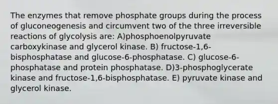 The enzymes that remove phosphate groups during the process of gluconeogenesis and circumvent two of the three irreversible reactions of glycolysis are: A)phosphoenolpyruvate carboxykinase and glycerol kinase. B) fructose-1,6-bisphosphatase and glucose-6-phosphatase. C) glucose-6-phosphatase and protein phosphatase. D)3-phosphoglycerate kinase and fructose-1,6-bisphosphatase. E) pyruvate kinase and glycerol kinase.