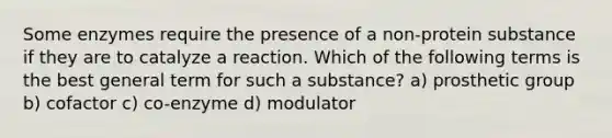 Some enzymes require the presence of a non-protein substance if they are to catalyze a reaction. Which of the following terms is the best general term for such a substance? a) prosthetic group b) cofactor c) co-enzyme d) modulator