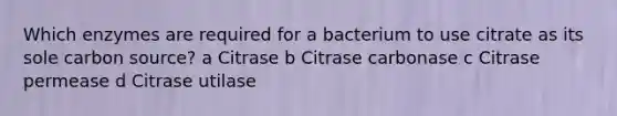 Which enzymes are required for a bacterium to use citrate as its sole carbon source? a Citrase b Citrase carbonase c Citrase permease d Citrase utilase