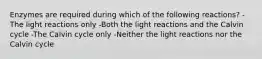 Enzymes are required during which of the following reactions? -The light reactions only -Both the light reactions and the Calvin cycle -The Calvin cycle only -Neither the light reactions nor the Calvin cycle