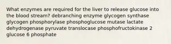 What enzymes are required for the liver to release glucose into the blood stream? debranching enzyme glycogen synthase glycogen phosphorylase phosphoglucose mutase lactate dehydrogenase pyruvate translocase phosphofructokinase 2 glucose 6 phosphate