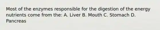 Most of the enzymes responsible for the digestion of the energy nutrients come from the: A. Liver B. Mouth C. Stomach D. Pancreas