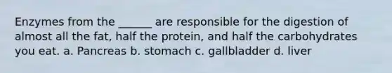 Enzymes from the ______ are responsible for the digestion of almost all the fat, half the protein, and half the carbohydrates you eat. a. Pancreas b. stomach c. gallbladder d. liver