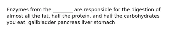 Enzymes from the ________ are responsible for the digestion of almost all the fat, half the protein, and half the carbohydrates you eat. gallbladder pancreas liver stomach