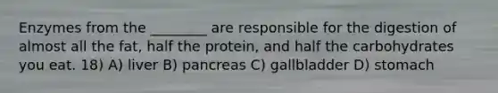 Enzymes from the ________ are responsible for the digestion of almost all the fat, half the protein, and half the carbohydrates you eat. 18) A) liver B) pancreas C) gallbladder D) stomach