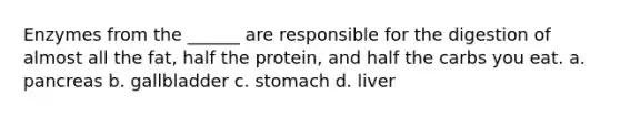 Enzymes from the ______ are responsible for the digestion of almost all the fat, half the protein, and half the carbs you eat. a. pancreas b. gallbladder c. stomach d. liver