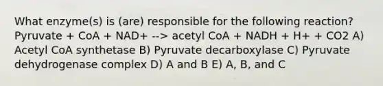 What enzyme(s) is (are) responsible for the following reaction? Pyruvate + CoA + NAD+ --> acetyl CoA + NADH + H+ + CO2 A) Acetyl CoA synthetase B) Pyruvate decarboxylase C) Pyruvate dehydrogenase complex D) A and B E) A, B, and C