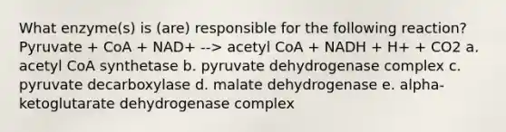 What enzyme(s) is (are) responsible for the following reaction? Pyruvate + CoA + NAD+ --> acetyl CoA + NADH + H+ + CO2 a. acetyl CoA synthetase b. pyruvate dehydrogenase complex c. pyruvate decarboxylase d. malate dehydrogenase e. alpha-ketoglutarate dehydrogenase complex